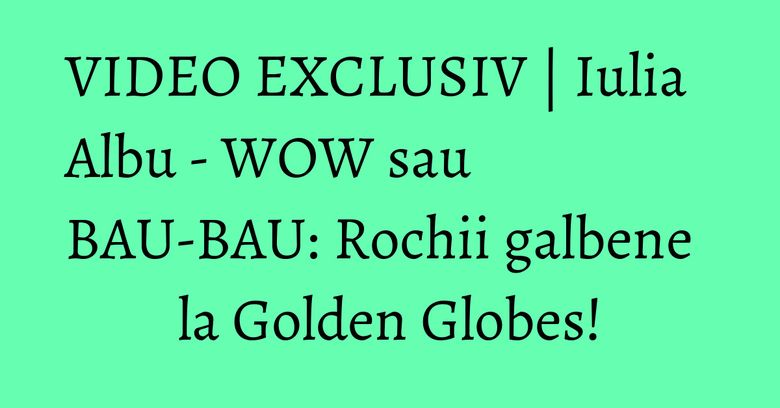 VIDEO EXCLUSIV | Iulia Albu - WOW sau BAU-BAU: Rochii galbene la Golden Globes!