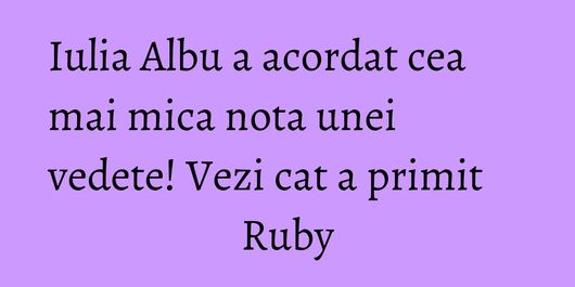 Iulia Albu a acordat cea mai mica nota unei vedete! Vezi cat a primit Ruby