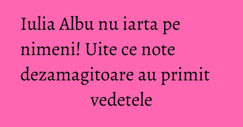 Iulia Albu nu iarta pe nimeni! Uite ce note dezamagitoare au primit vedetele