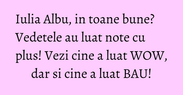 Iulia Albu, in toane bune? Vedetele au luat note cu plus! Vezi cine a luat WOW, dar si cine a luat BAU!