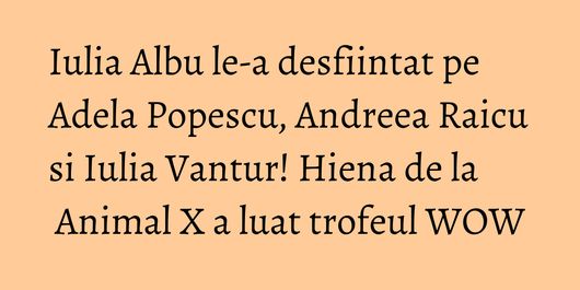 Iulia Albu le-a desfiintat pe Adela Popescu, Andreea Raicu si Iulia Vantur! Hiena de la Animal X a luat trofeul WOW