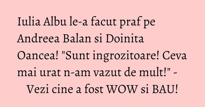 Iulia Albu le-a facut praf pe Andreea Balan si Doinita Oancea! "Sunt ingrozitoare! Ceva mai urat n-am vazut de mult!" - Vezi cine a fost WOW si BAU! Iulia Albu le-a facut praf pe Andreea Balan si Doinita Oancea! "Sunt ingrozitoare! Ceva mai urat n-am vazut de mult!" - Vezi cine a fost WOW si BAU!