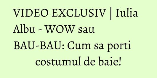 VIDEO EXCLUSIV | Iulia Albu - WOW sau BAU-BAU: Cum sa porti costumul de baie!