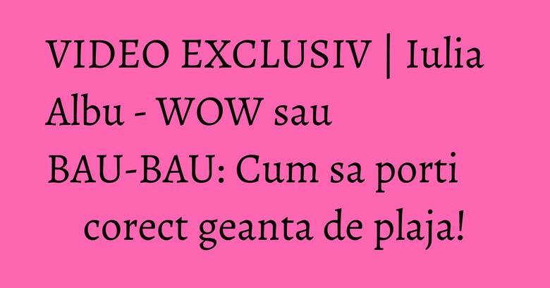 VIDEO EXCLUSIV | Iulia Albu - WOW sau BAU-BAU: Cum sa porti corect geanta de plaja!