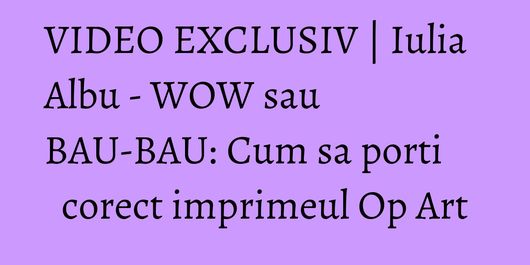 VIDEO EXCLUSIV | Iulia Albu - WOW sau BAU-BAU: Cum sa porti corect imprimeul Op Art
