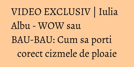 VIDEO EXCLUSIV | Iulia Albu - WOW sau BAU-BAU: Cum sa porti corect cizmele de ploaie
