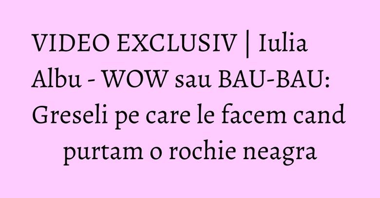 VIDEO EXCLUSIV | Iulia Albu - WOW sau BAU-BAU: Greseli pe care le facem cand purtam o rochie neagra