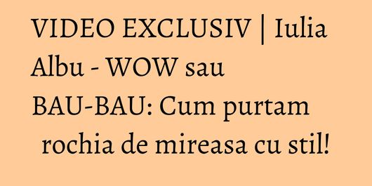 VIDEO EXCLUSIV | Iulia Albu - WOW sau BAU-BAU: Cum purtam rochia de mireasa cu stil!