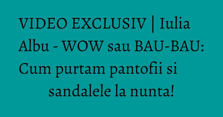 VIDEO EXCLUSIV | Iulia Albu - WOW sau BAU-BAU: Cum purtam pantofii si sandalele la nunta!
