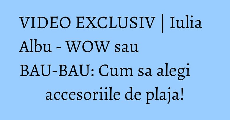 VIDEO EXCLUSIV | Iulia Albu - WOW sau BAU-BAU: Cum sa alegi accesoriile de plaja!