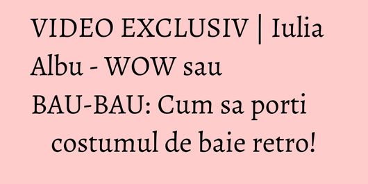VIDEO EXCLUSIV | Iulia Albu - WOW sau BAU-BAU: Cum sa porti costumul de baie retro!