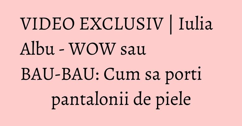 VIDEO EXCLUSIV | Iulia Albu - WOW sau BAU-BAU: Cum sa porti pantalonii de piele