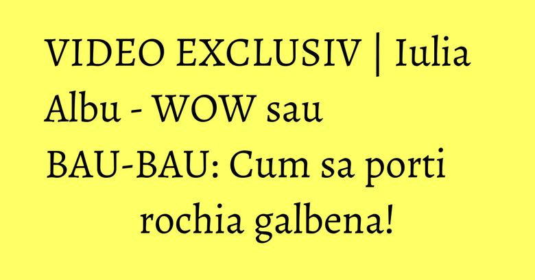 VIDEO EXCLUSIV | Iulia Albu - WOW sau BAU-BAU: Cum sa porti rochia galbena!