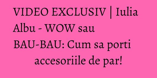 VIDEO EXCLUSIV | Iulia Albu - WOW sau BAU-BAU: Cum sa porti accesoriile de par!
