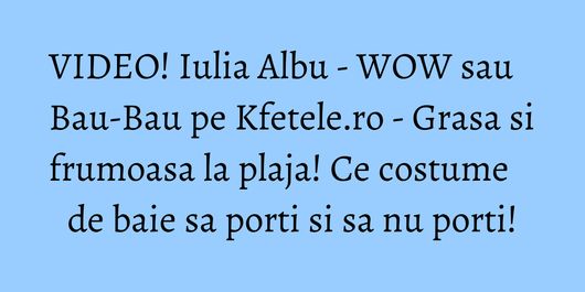 VIDEO! Iulia Albu - WOW sau Bau-Bau pe Kfetele.ro - Grasa si frumoasa la plaja! Ce costume de baie sa porti si sa nu porti!