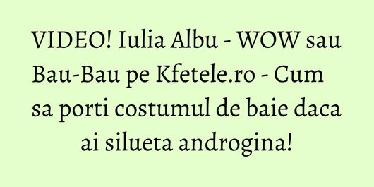 VIDEO! Iulia Albu - WOW sau Bau-Bau pe Kfetele.ro - Cum sa porti costumul de baie daca ai silueta androgina!