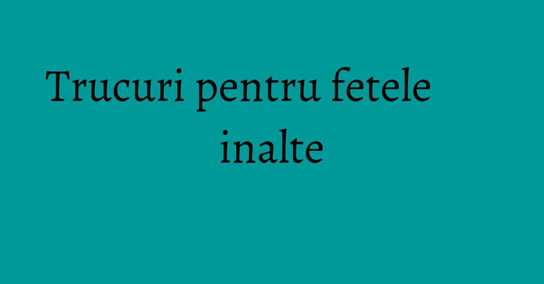 Trucuri pentru fetele inalte