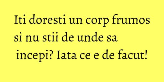 Iti doresti un corp frumos si nu stii de unde sa incepi? Iata ce e de facut!