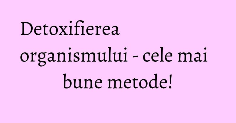 Detoxifierea organismului - cele mai bune metode!