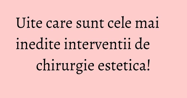 Uite care sunt cele mai inedite interventii de chirurgie estetica!