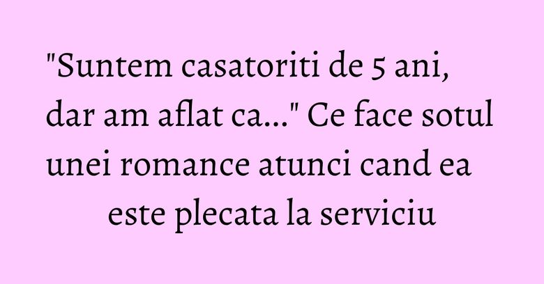 "Suntem casatoriti de 5 ani, dar am aflat ca..." Ce face sotul unei romance atunci cand ea este plecata la serviciu "Suntem casatoriti de 5 ani, dar am aflat ca..." Ce face sotul unei romance atunci cand ea este plecata la serviciu