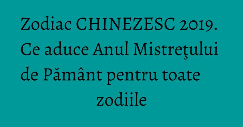 Zodiac CHINEZESC 2019. Ce aduce Anul Mistreţului de Pământ pentru toate zodiile