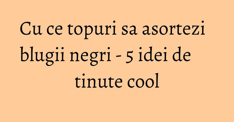 Cu ce topuri sa asortezi blugii negri - 5 idei de tinute cool Cu ce topuri sa asortezi blugii negri - 5 idei de tinute cool