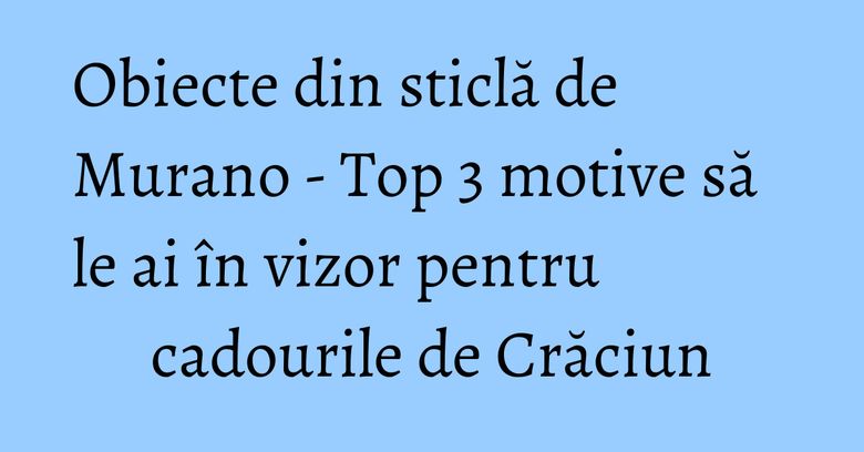 Obiecte din sticlă de Murano - Top 3 motive să le ai în vizor pentru cadourile de Crăciun