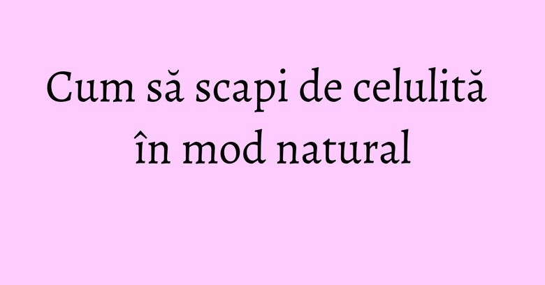 Cum să scapi de celulită în mod natural Cum să scapi de celulită în mod natural