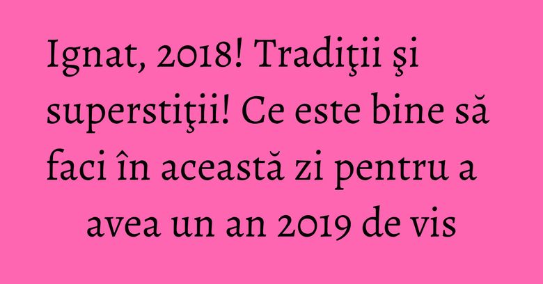Ignat, 2018! Tradiţii şi superstiţii! Ce este bine să faci în această zi pentru a avea un an 2019 de vis