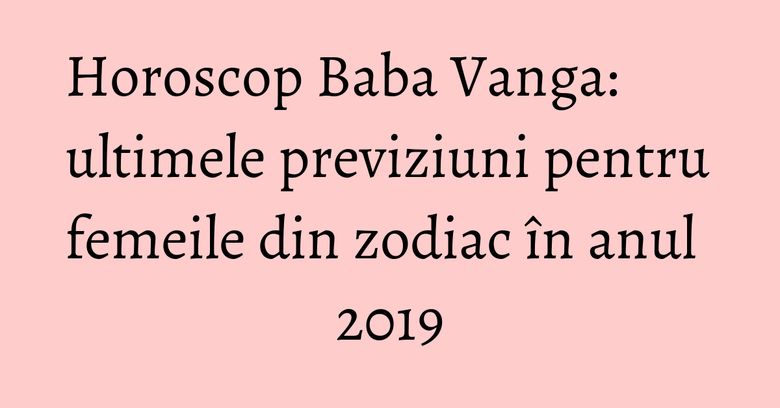 Horoscop Baba Vanga: ultimele previziuni pentru femeile din zodiac în anul 2019 Horoscop Baba Vanga: ultimele previziuni pentru femeile din zodiac în anul 2019