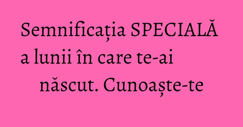 Semnificația SPECIALĂ a lunii în care te-ai născut. Cunoaște-te Semnificația SPECIALĂ a lunii în care te-ai născut. Cunoaște-te