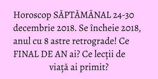 Horoscop SĂPTĂMÂNAL 24-30 decembrie 2018. Se încheie 2018, anul cu 8 astre retrograde! Ce FINAL DE AN ai? Ce lecții de viață ai primit?