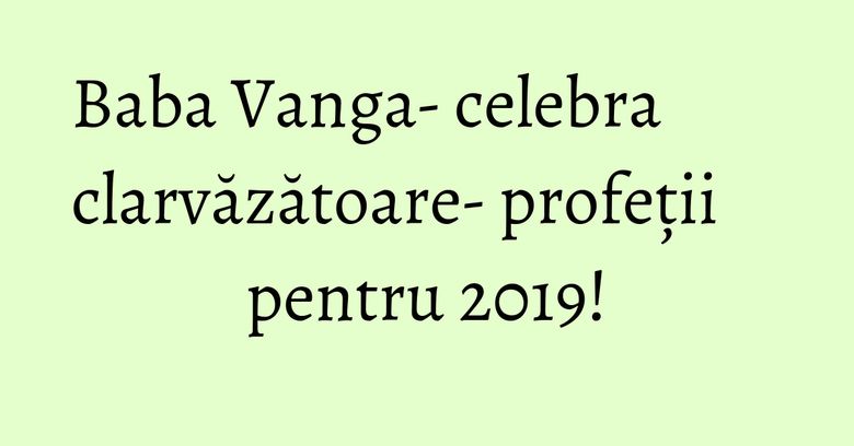 Baba Vanga- celebra clarvăzătoare- profeții pentru 2019!