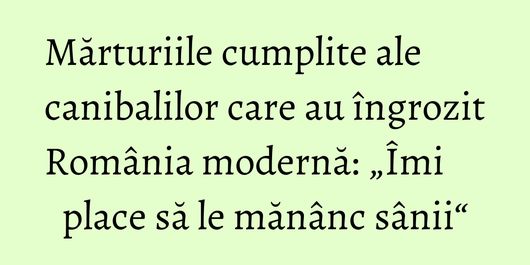 Mărturiile cumplite ale canibalilor care au îngrozit România modernă: „Îmi place să le mănânc sânii“