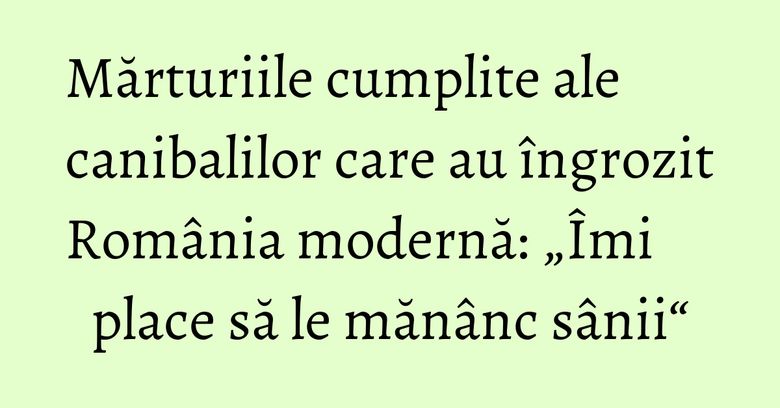 Mărturiile cumplite ale canibalilor care au &icirc;ngrozit Rom&acirc;nia modernă: &bdquo;&Icirc;mi place să le măn&acirc;nc s&acirc;nii&ldquo;
