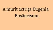  A murit actrita Eugenia Bosanceanu