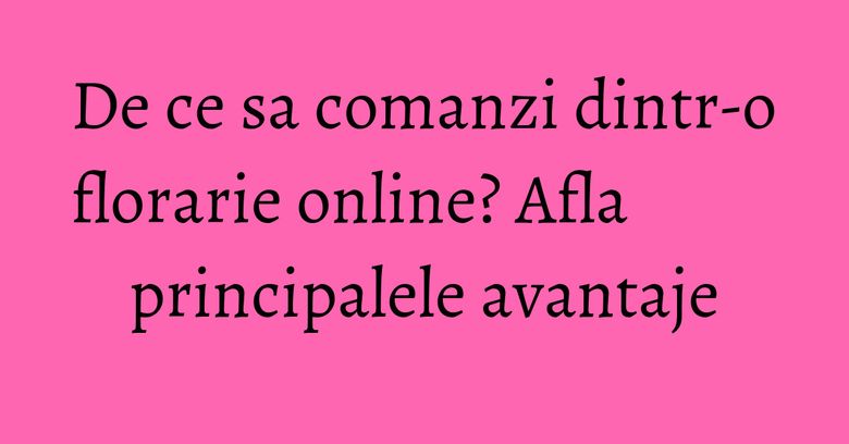 De ce sa comanzi dintr-o florarie online? Afla principalele avantaje De ce sa comanzi dintr-o florarie online? Afla principalele avantaje