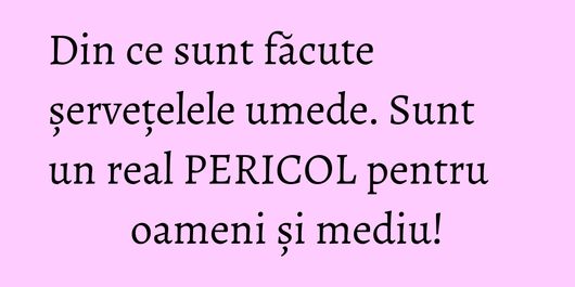 Din ce sunt făcute șervețelele umede. Sunt un real PERICOL pentru oameni și mediu!