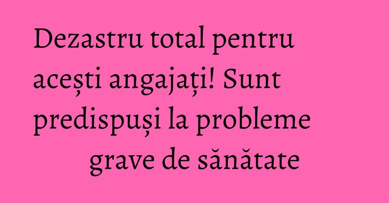 Dezastru total pentru acești angajați! Sunt predispuși la probleme grave de sănătate