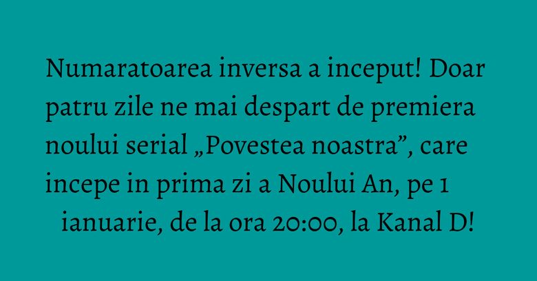 Numaratoarea inversa a inceput! Doar patru zile ne mai despart de premiera noului serial „Povestea noastra”, care incepe in prima zi a Noului An, pe 1 ianuarie, de la ora 20:00, la Kanal D! Numaratoarea inversa a inceput! Doar patru zile ne mai despart de premiera noului serial „Povestea noastra”, care incepe in prima zi a Noului An, pe 1 ianuarie, de la ora 20:00, la Kanal D!