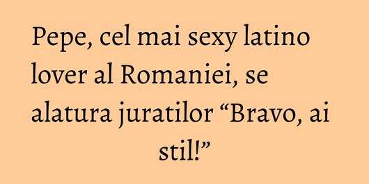 Pepe, cel mai sexy latino lover al Romaniei, se alatura juratilor “Bravo, ai stil!”