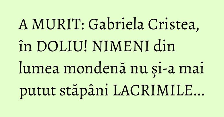 A MURIT: Gabriela Cristea, în DOLIU! NIMENI din lumea mondenă nu și-a mai putut stăpâni LACRIMILE...
